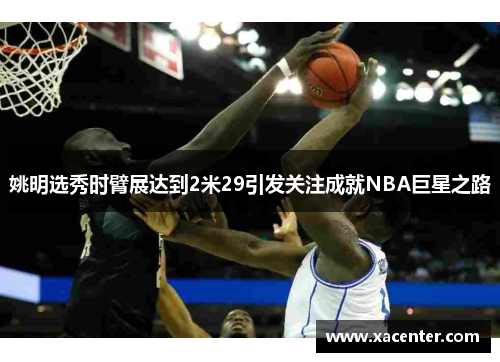 姚明选秀时臂展达到2米29引发关注成就NBA巨星之路